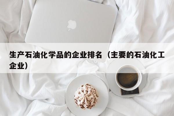 生产石油化学品的企业排名（主要的石油化工企业）