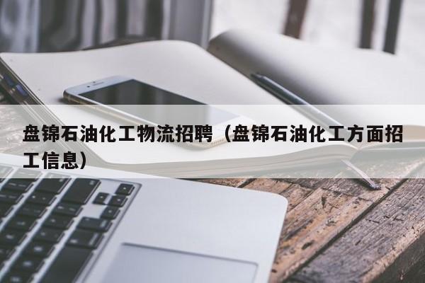 盘锦石油化工物流招聘（盘锦石油化工方面招工信息）