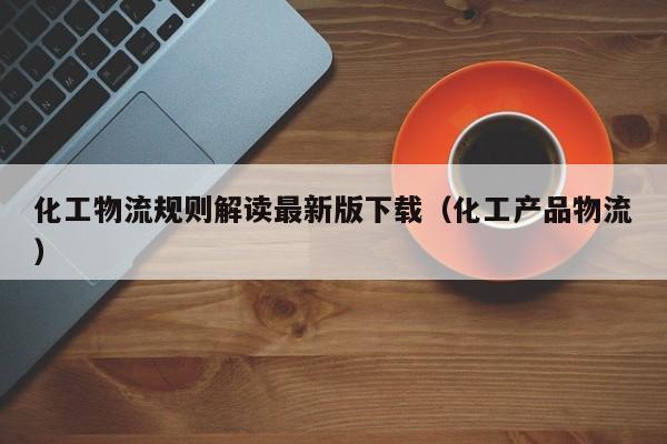 化工物流规则解读最新版下载（化工产品物流）