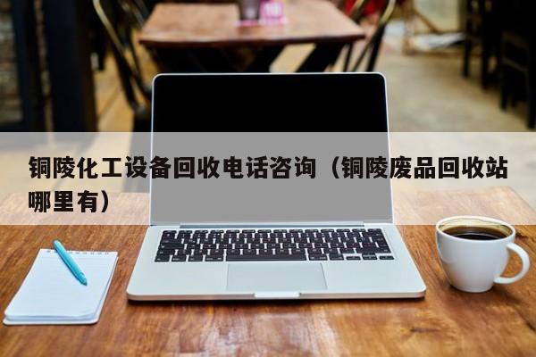 铜陵化工设备回收电话咨询（铜陵废品回收站哪里有）