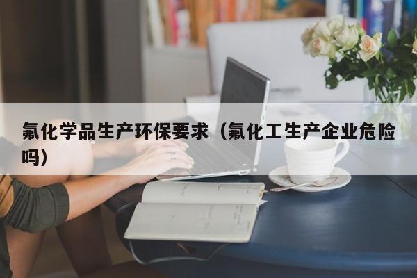 氟化学品生产环保要求（氟化工生产企业危险吗）