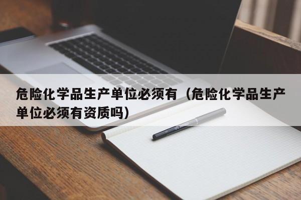 危险化学品生产单位必须有（危险化学品生产单位必须有资质吗）